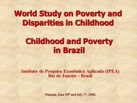 World Study on Poverty and Disparities in Childhood Panama, June 30 th and July 1 st, 2008. Childhood and Poverty in Brazil Instituto de Pesquisa Econômica.