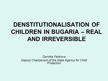 DENSTITUTIONALISATION OF CHILDREN IN BUGARIA – REAL AND IRREVERSIBLE Darinka Yankova Deputy Chairperson of the State Agency for Child Protection.