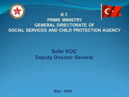 R.T. PRIME MINISTRY GENERAL DIRECTORATE OF SOCIAL SERVICES AND CHILD PROTECTION AGENCY May - 2009 Sefer KOÇ Deputy Director General.