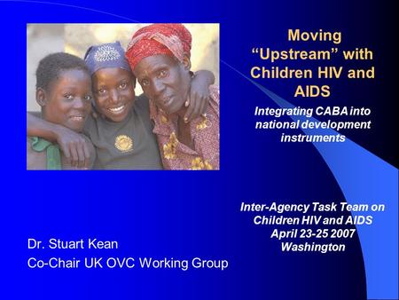 Dr. Stuart Kean Co-Chair UK OVC Working Group Moving Upstream with Children HIV and AIDS Integrating CABA into national development instruments Inter-Agency.