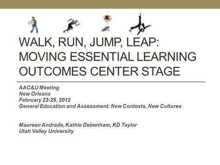 WALK, RUN, JUMP, LEAP: MOVING ESSENTIAL LEARNING OUTCOMES CENTER STAGE AAC&U Meeting New Orleans February 23-25, 2012 General Education and Assessment: