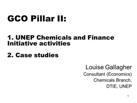 1 GCO Pillar II: 1. UNEP Chemicals and Finance Initiative activities 2. Case studies Louise Gallagher Consultant (Economics) Chemicals Branch, DTIE, UNEP.