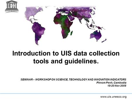 Www.uis.unesco.org Introduction to UIS data collection tools and guidelines. SEMINAR – WORKSHOP ON SCIENCE, TECHNOLOGY AND INNOVATION INDICATORS Phnom.