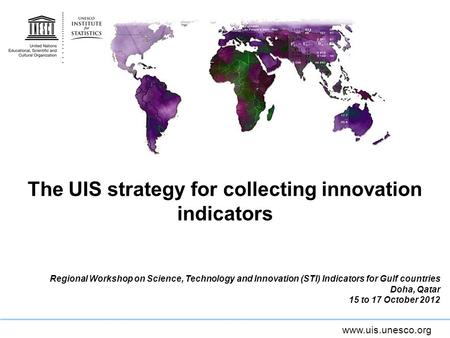 Www.uis.unesco.org The UIS strategy for collecting innovation indicators Regional Workshop on Science, Technology and Innovation (STI) Indicators for Gulf.