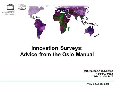 Www.uis.unesco.org Innovation Surveys: Advice from the Oslo Manual National training workshop Amman, Jordan 18-20 October 2010.