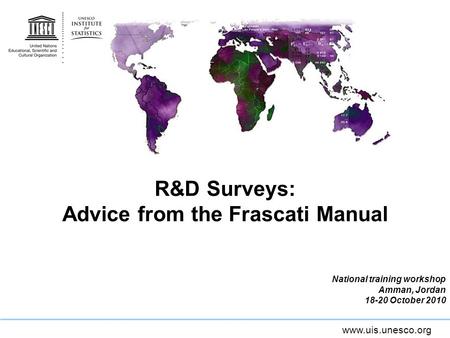 Www.uis.unesco.org R&D Surveys: Advice from the Frascati Manual National training workshop Amman, Jordan 18-20 October 2010.