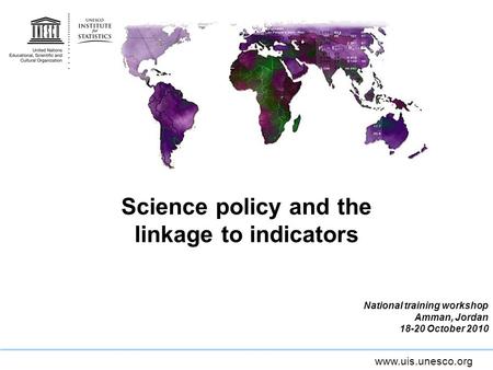 Www.uis.unesco.org Science policy and the linkage to indicators National training workshop Amman, Jordan 18-20 October 2010.