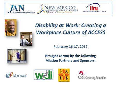 Disability at Work: Creating a Workplace Culture of ACCESS February 16-17, 2012 Brought to you by the following Mission Partners and Sponsors: