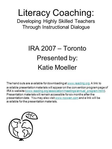 Literacy Coaching: Developing Highly Skilled Teachers Through Instructional Dialogue IRA 2007 – Toronto Presented by: Katie Moeller The hand outs are available.