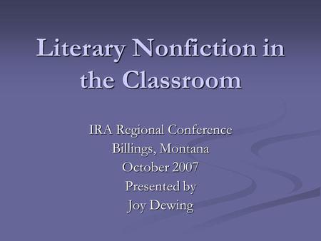 Literary Nonfiction in the Classroom IRA Regional Conference Billings, Montana October 2007 Presented by Joy Dewing.