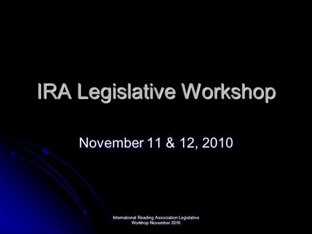 International Reading Association Legislative Workhop November 2010 IRA Legislative Workshop November 11 & 12, 2010.