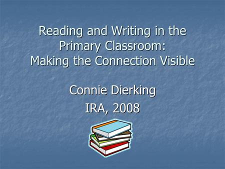 Reading and Writing in the Primary Classroom: Making the Connection Visible Connie Dierking IRA, 2008.