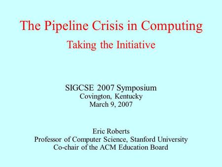 The Pipeline Crisis in Computing Eric Roberts Professor of Computer Science, Stanford University Co-chair of the ACM Education Board Taking the Initiative.