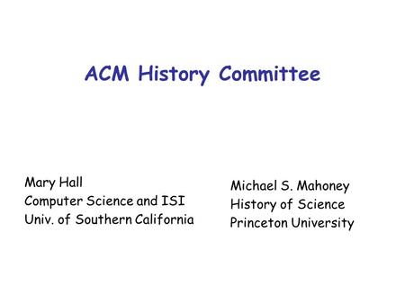 ACM History Committee Mary Hall Computer Science and ISI Univ. of Southern California Michael S. Mahoney History of Science Princeton University.