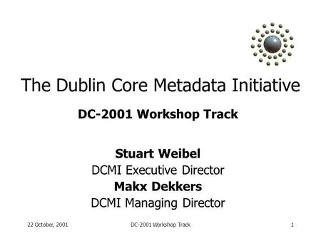 22 October, 2001DC-2001 Workshop Track1 The Dublin Core Metadata Initiative DC-2001 Workshop Track Stuart Weibel DCMI Executive Director Makx Dekkers DCMI.