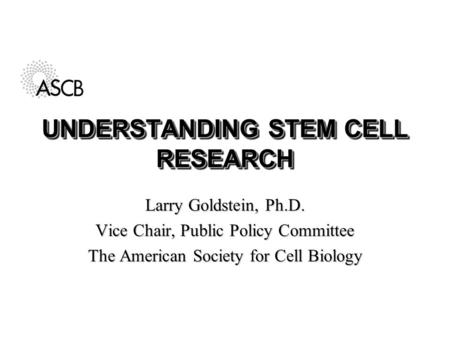 UNDERSTANDING STEM CELL RESEARCH Larry Goldstein, Ph.D. Vice Chair, Public Policy Committee The American Society for Cell Biology.