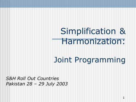 1 Simplification & Harmonization: Joint Programming S&H Roll Out Countries Pakistan 28 – 29 July 2003.