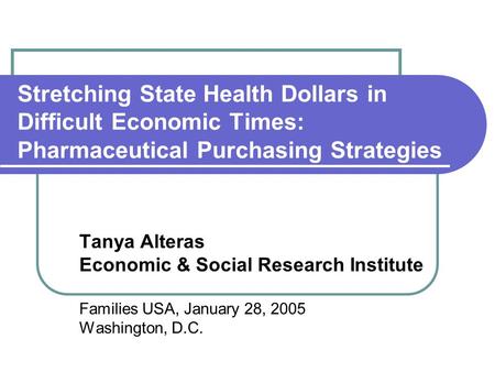 Stretching State Health Dollars in Difficult Economic Times: Pharmaceutical Purchasing Strategies Tanya Alteras Economic & Social Research Institute Families.