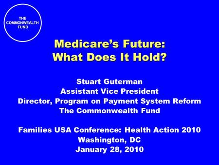 THE COMMONWEALTH FUND Medicares Future: What Does It Hold? Stuart Guterman Assistant Vice President Director, Program on Payment System Reform The Commonwealth.