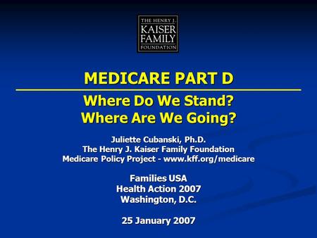 Juliette Cubanski, Ph.D. The Henry J. Kaiser Family Foundation Medicare Policy Project - www.kff.org/medicare Families USA Health Action 2007 Washington,