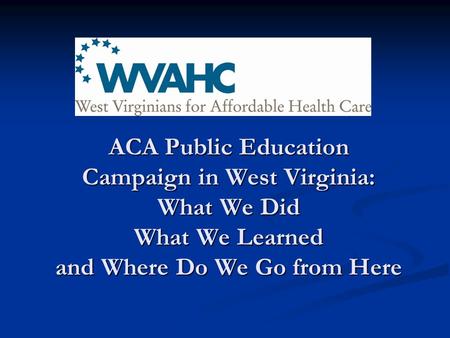 ACA Public Education Campaign in West Virginia: What We Did What We Learned and Where Do We Go from Here.