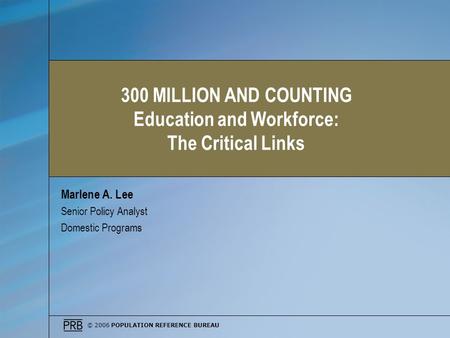 © 2006 POPULATION REFERENCE BUREAU Marlene A. Lee Senior Policy Analyst Domestic Programs 300 MILLION AND COUNTING Education and Workforce: The Critical.