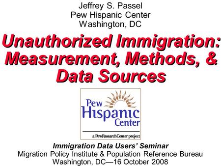 Jeffrey S. Passel Pew Hispanic Center Washington, DC Unauthorized Immigration: Measurement, Methods, & Data Sources Unauthorized Immigration: Measurement,