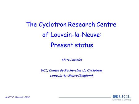 NuPECC Brussels 2009 The Cyclotron Research Centre of Louvain-la-Neuve: Present status Marc Loiselet UCL, Centre de Recherches du Cyclotron Louvain-la-Neuve.