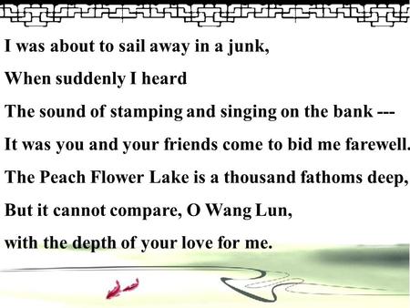 I was about to sail away in a junk, When suddenly I heard The sound of stamping and singing on the bank --- It was you and your friends come to bid me.