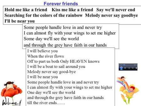 Hold me like a friend Kiss me like a friend Say we'll never end Searching for the colors of the rainbow Melody never say goodbye I'll be near you Some.