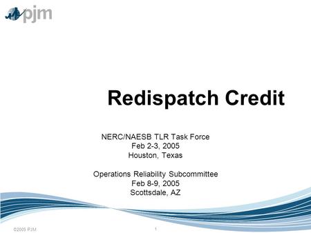 ©2005 PJM 1 Redispatch Credit NERC/NAESB TLR Task Force Feb 2-3, 2005 Houston, Texas Operations Reliability Subcommittee Feb 8-9, 2005 Scottsdale, AZ.