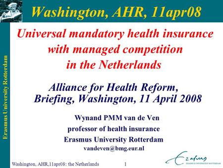 Erasmus University Rotterdam Washington, AHR,11apr08: the Netherlands1 Washington, AHR, 11apr08 Universal mandatory health insurance with managed competition.