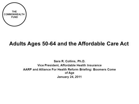 THE COMMONWEALTH FUND Adults Ages 50-64 and the Affordable Care Act Sara R. Collins, Ph.D. Vice President, Affordable Health Insurance AARP and Alliance.