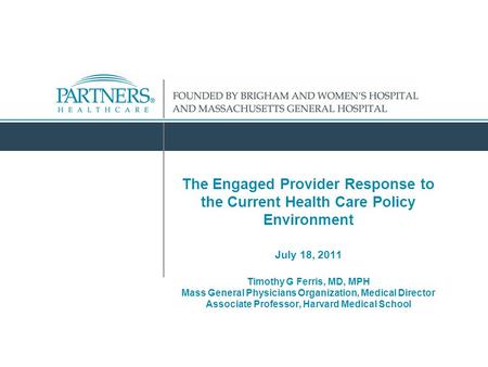 The Engaged Provider Response to the Current Health Care Policy Environment July 18, 2011 Timothy G Ferris, MD, MPH Mass General Physicians Organization,