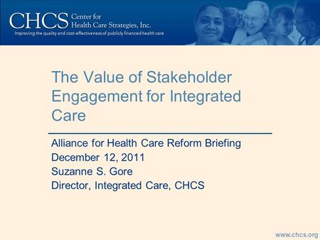 Www.chcs.org The Value of Stakeholder Engagement for Integrated Care Alliance for Health Care Reform Briefing December 12, 2011 Suzanne S. Gore Director,