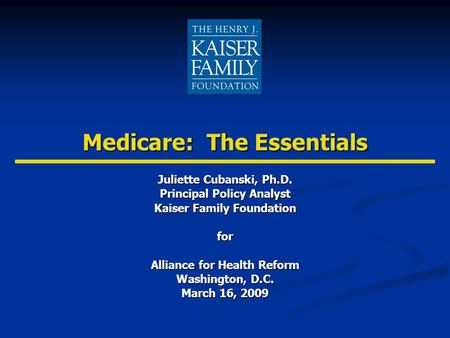 Medicare: The Essentials Juliette Cubanski, Ph.D. Principal Policy Analyst Kaiser Family Foundation for Alliance for Health Reform Washington, D.C. March.