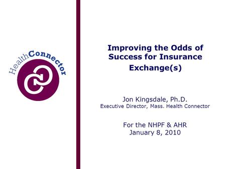 Improving the Odds of Success for Insurance Exchange(s) Jon Kingsdale, Ph.D. Executive Director, Mass. Health Connector For the NHPF & AHR January 8, 2010.