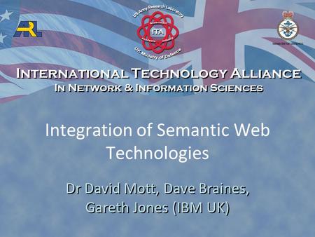 Integration of Semantic Web Technologies Dr David Mott, Dave Braines, Gareth Jones (IBM UK) International Technology Alliance In Network & Information.