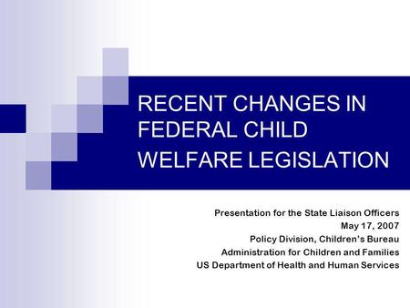 RECENT CHANGES IN FEDERAL CHILD WELFARE LEGISLATION Presentation for the State Liaison Officers May 17, 2007 Policy Division, Childrens Bureau Administration.