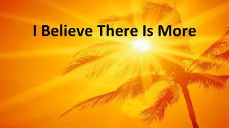 I Believe There Is More. And still I believe there is more I believe there is more, I believe So I open my hands to receive All that Your love has in.