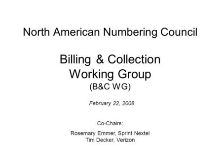 North American Numbering Council Billing & Collection Working Group (B&C WG) February 22, 2008 Co-Chairs: Rosemary Emmer, Sprint Nextel Tim Decker, Verizon.