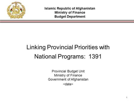 1 Linking Provincial Priorities with National Programs: 1391 Provincial Budget Unit Ministry of Finance Government of Afghanistan Islamic Republic of Afghanistan.