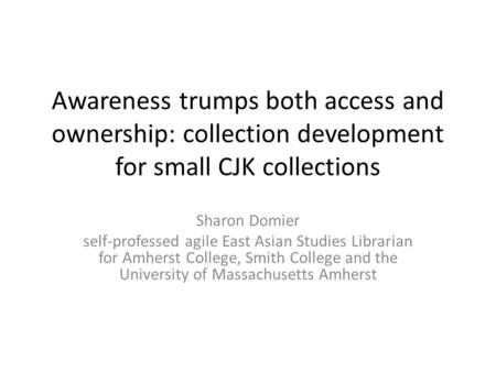 Awareness trumps both access and ownership: collection development for small CJK collections Sharon Domier self-professed agile East Asian Studies Librarian.