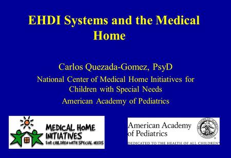 EHDI Systems and the Medical Home Carlos Quezada-Gomez, PsyD National Center of Medical Home Initiatives for Children with Special Needs American Academy.