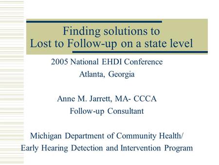 Finding solutions to Lost to Follow-up on a state level 2005 National EHDI Conference Atlanta, Georgia Anne M. Jarrett, MA- CCCA Follow-up Consultant Michigan.