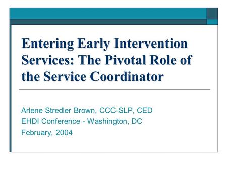 Entering Early Intervention Services: The Pivotal Role of the Service Coordinator Arlene Stredler Brown, CCC-SLP, CED EHDI Conference - Washington, DC.