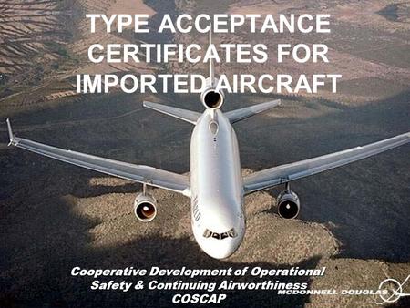 TYPE ACCEPTANCE CERTIFICATES FOR IMPORTED AIRCRAFT Cooperative Development of Operational Safety & Continuing Airworthiness COSCAP.