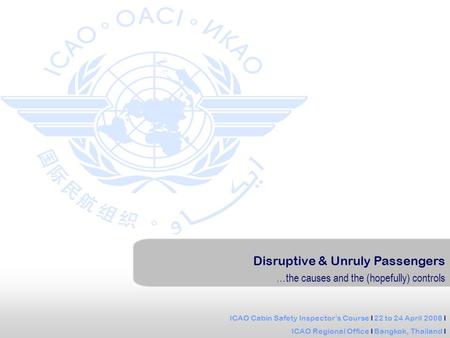 ICAO Cabin Safety Inspectors Course l 22 to 24 April 2008 l ICAO Regional Office l Bangkok, Thailand l Disruptive & Unruly Passengers …the causes and the.