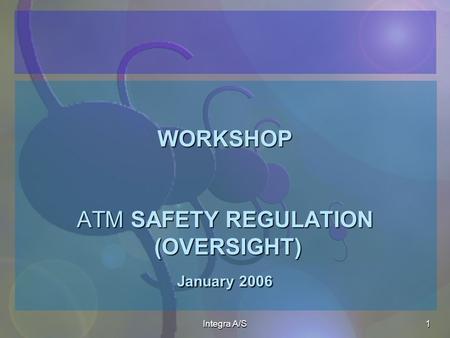 Integra A/S1 WORKSHOP ATM SAFETY REGULATION (OVERSIGHT) January 2006 WORKSHOP ATM SAFETY REGULATION (OVERSIGHT) January 2006.