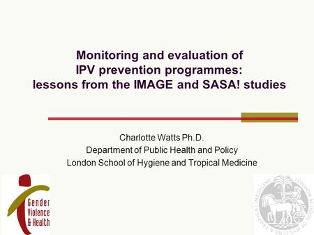 Monitoring and evaluation of IPV prevention programmes: lessons from the IMAGE and SASA! studies Charlotte Watts Ph.D. Department of Public Health and.